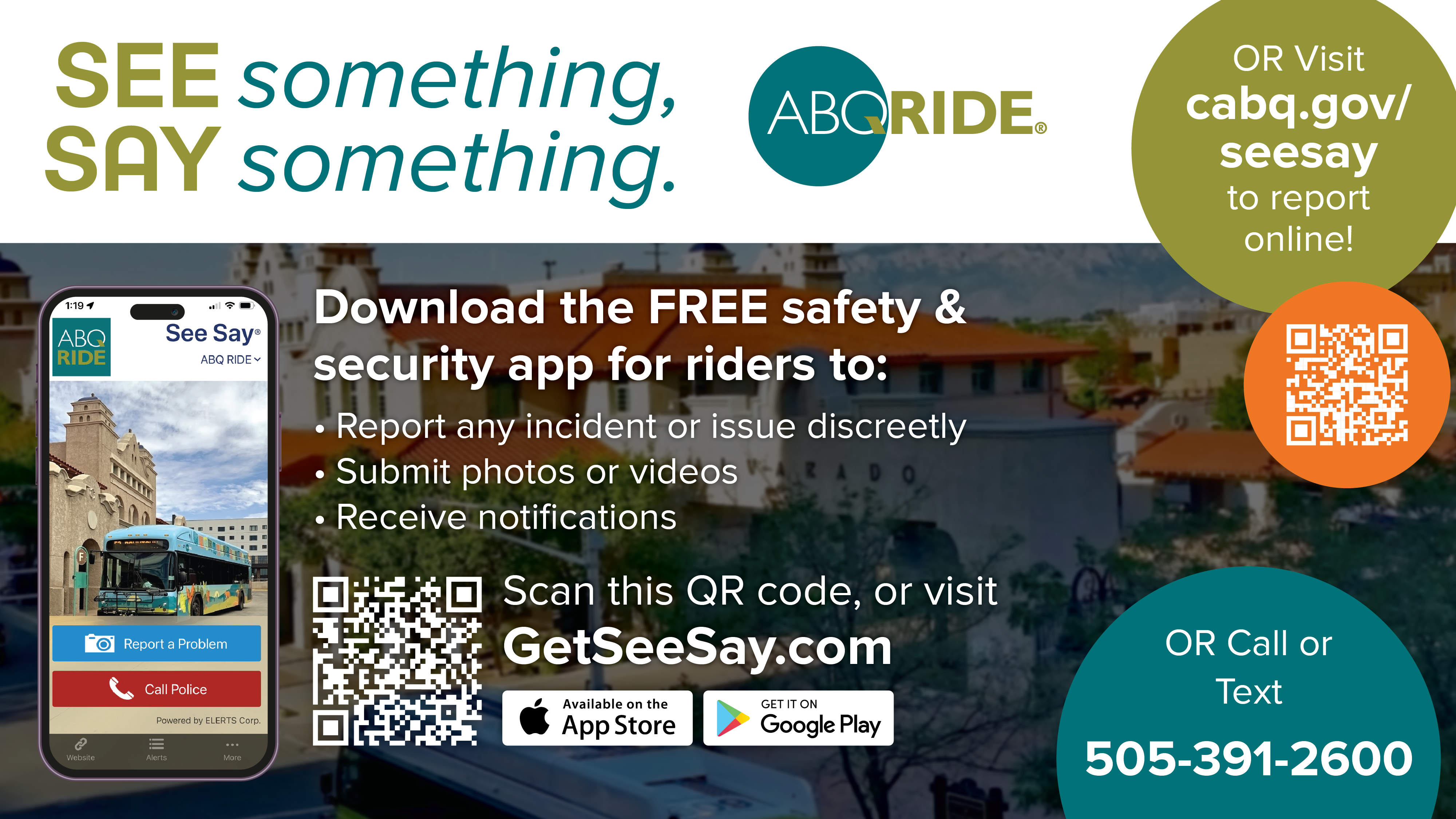 See something say something. ABQ Ride,Download the free app from the App store or Google Play to report any incident or issue discreatly, submit photos or videos, or recieve notifications, or visit cabq.gov/seesay to report online, or call 505-391-2600